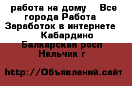 работа на дому  - Все города Работа » Заработок в интернете   . Кабардино-Балкарская респ.,Нальчик г.